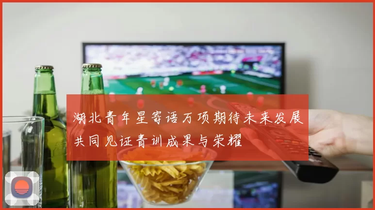 湖北青年星寄语万项期待未来发展共同见证青训成果与荣耀