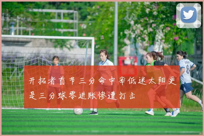 开拓者首节三分命中率低迷太阳更是三分球零进账惨遭打击