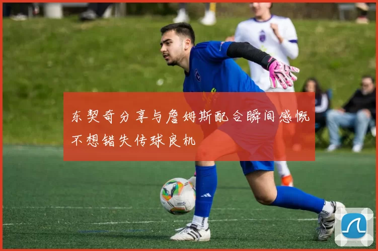 东契奇分享与詹姆斯配合瞬间感慨不想错失传球良机