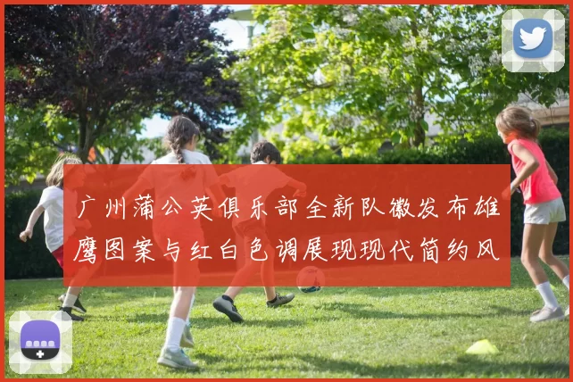 广州蒲公英俱乐部全新队徽发布雄鹰图案与红白色调展现现代简约风格