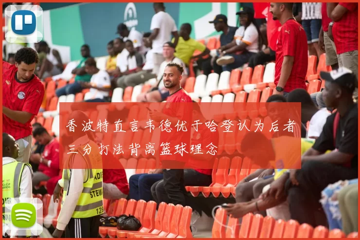 香波特直言韦德优于哈登认为后者三分打法背离篮球理念