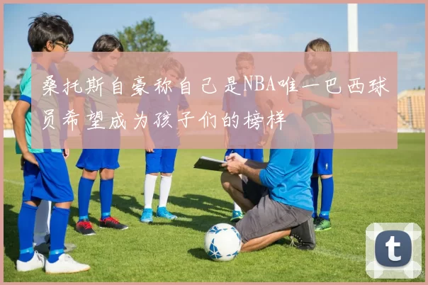 桑托斯自豪称自己是NBA唯一巴西球员希望成为孩子们的榜样