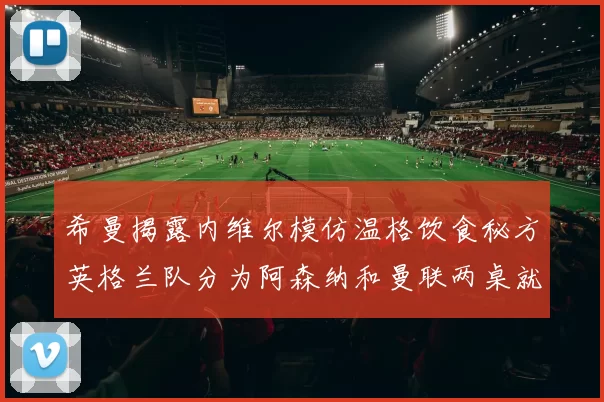 希曼揭露内维尔模仿温格饮食秘方英格兰队分为阿森纳和曼联两桌就餐