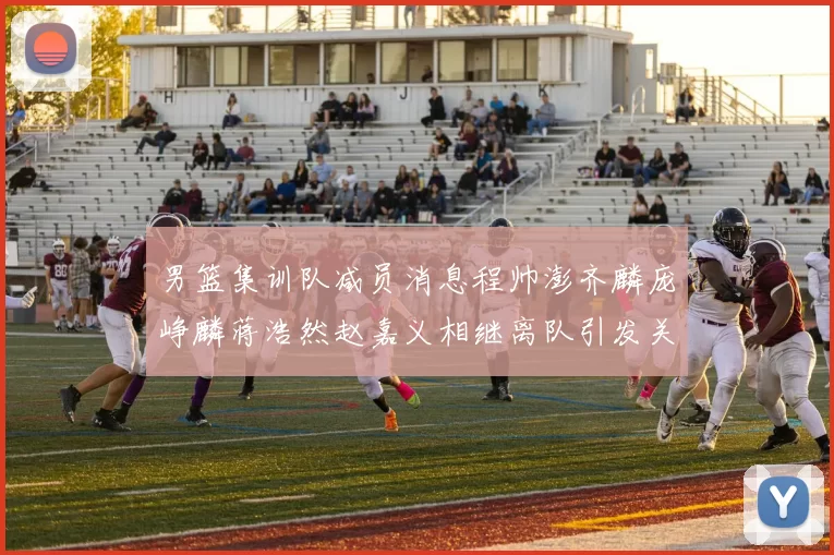 男篮集训队减员消息程帅澎齐麟庞峥麟蒋浩然赵嘉义相继离队引发关注