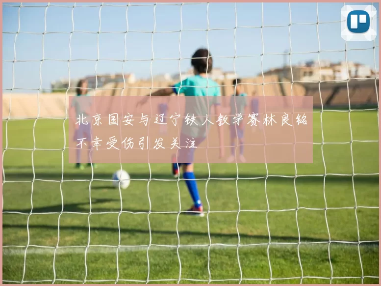 北京国安与辽宁铁人教学赛林良铭不幸受伤引发关注
