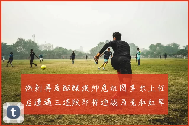 热刺再度酝酿换帅危机图多尔上任后遭遇三连败即将迎战马竞和红军