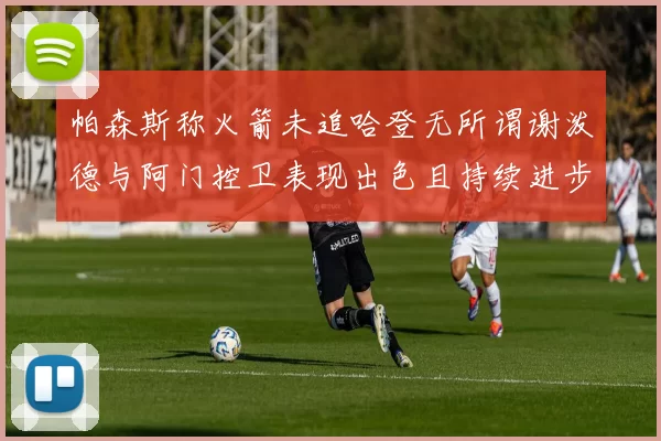 帕森斯称火箭未追哈登无所谓谢泼德与阿门控卫表现出色且持续进步