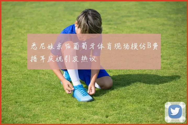 悉尼妹亲临葡萄牙体育现场模仿B费捂耳庆祝引发热议