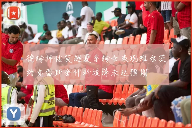 德转评估英超夏季转会表现维尔茨约克雷斯舍什科埃泽未达预期