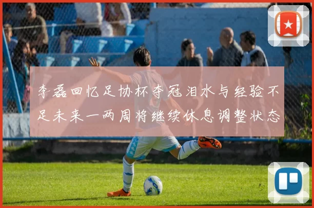 李磊回忆足协杯夺冠泪水与经验不足未来一两周将继续休息调整状态