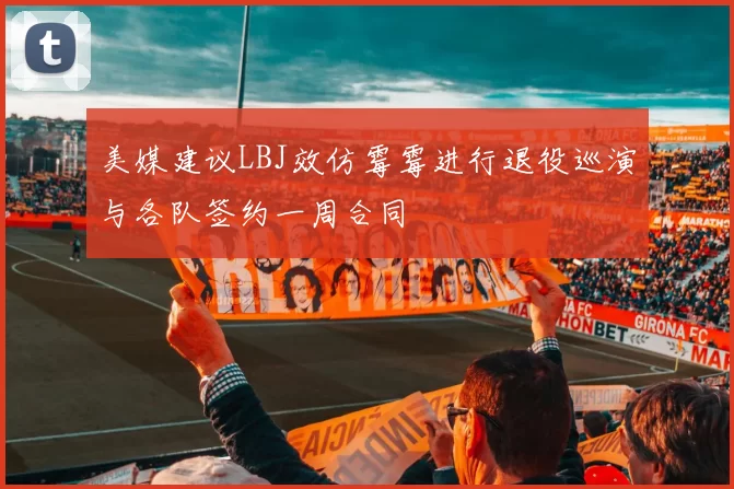 美媒建议LBJ效仿霉霉进行退役巡演与各队签约一周合同