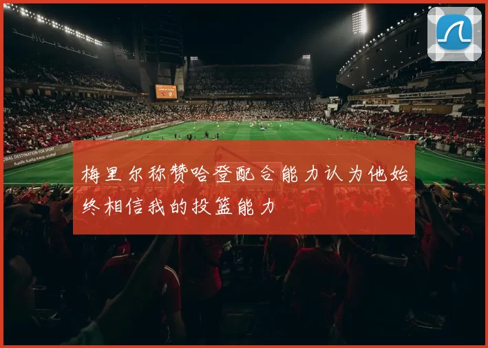 梅里尔称赞哈登配合能力认为他始终相信我的投篮能力