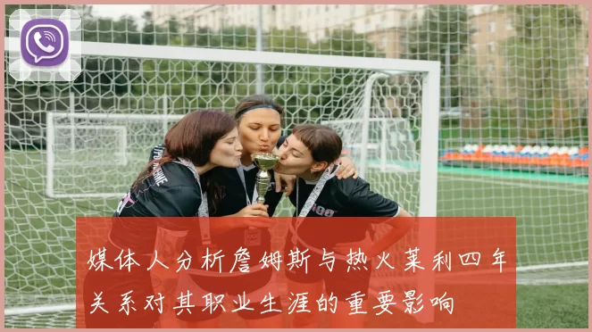 媒体人分析詹姆斯与热火莱利四年关系对其职业生涯的重要影响
