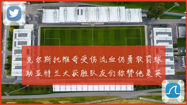 克尔斯托维奇受伤流血仍勇敢罚球助亚特兰大获胜队友们称赞他是英雄