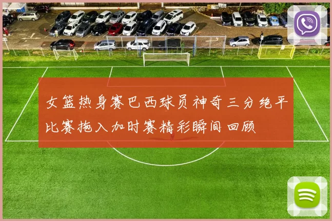 女篮热身赛巴西球员神奇三分绝平比赛拖入加时赛精彩瞬间回顾