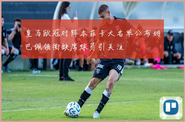 皇马欧冠对阵本菲卡大名单公布姆巴佩领衔缺席球员引关注