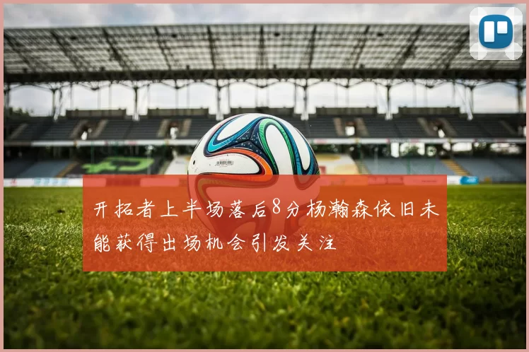 开拓者上半场落后8分杨瀚森依旧未能获得出场机会引发关注