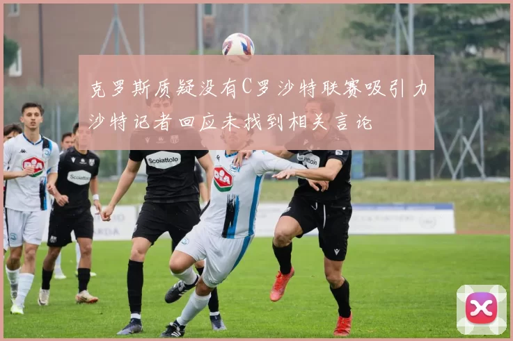 克罗斯质疑没有C罗沙特联赛吸引力沙特记者回应未找到相关言论