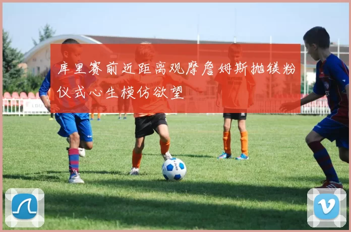 库里赛前近距离观摩詹姆斯抛镁粉仪式心生模仿欲望